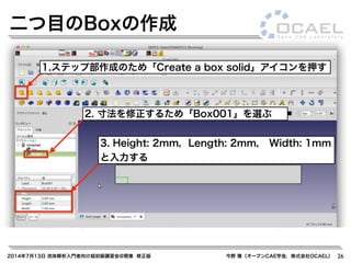 2014年7月13日 流体解析入門者向け超初級講習会@関東 修正版 今野 雅（オープンCAE学会，株式会社OCAEL） 26
二つ目のBoxの作成
3. Height: 2mm，Length: 2mm， Width: 1mm
と入力する
1.ステップ部作成のため「Create a box solid」アイコンを押す
2. 寸法を修正するため「Box001」を選ぶ
 
