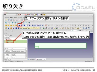 2014年7月13日 流体解析入門者向け超初級講習会@関東 修正版 今野 雅（オープンCAE学会，株式会社OCAEL） 27
切り欠き
2. 「ブーリアン演算」ボタンを押す
1. 作成したオブジェクトを選択する．
(Ctrlで個々を選択，またはShiftを押しながらドラッグ)
 