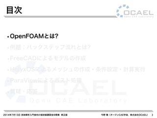 2014年7月13日 流体解析入門者向け超初級講習会@関東 修正版 今野 雅（オープンCAE学会，株式会社OCAEL）
•OpenFOAMとは?
•例題：バックステップ流れとは?
•FreeCADによるモデルの作成
•HelyxOSによるメッシュの作成・条件設定・計算実行
•ParaViewによるポスト処理
•質疑・応答
目次
3
 