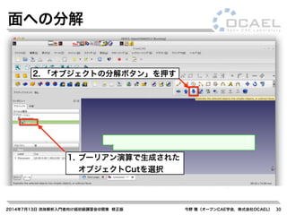 2014年7月13日 流体解析入門者向け超初級講習会@関東 修正版 今野 雅（オープンCAE学会，株式会社OCAEL） 30
面への分解
1. ブーリアン演算で生成された
オブジェクトCutを選択
2. 「オブジェクトの分解ボタン」を押す
 
