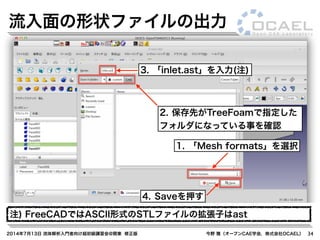 2014年7月13日 流体解析入門者向け超初級講習会@関東 修正版 今野 雅（オープンCAE学会，株式会社OCAEL） 34
流入面の形状ファイルの出力
1. 「Mesh formats」を選択
3. 「inlet.ast」を入力(注)
4. Saveを押す
注) FreeCADではASCII形式のSTLファイルの拡張子はast
2. 保存先がTreeFoamで指定した
フォルダになっている事を確認
 