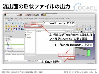 2014年7月13日 流体解析入門者向け超初級講習会@関東 修正版 今野 雅（オープンCAE学会，株式会社OCAEL） 36
流出面の形状ファイルの出力
1. 「Mesh formats」を選択
3. 「outlet.ast」を入力
4. Saveを押す
2. 保存先がTreeFoamで指定した
フォルダになっている事を確認
 