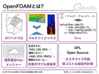 2014年7月13日 流体解析入門者向け超初級講習会@関東 修正版 今野 雅（オープンCAE学会，株式会社OCAEL） 4
OpenFOAMとは?
GPL
Open Source
C++マルチフィジックスポリヘドラル
カスタマイズ可能
低コストな超並列計算
境界適合Hex
メッシャー
乱流モデル:
RAS, LES, DES, …
線型ソルバー :
AMG, PCG, PBiCG, …
離散化スキーム: …
多数のモデル実装済
@T
@t
+ r · (UT) + r · (↵rT) = ST
solve(fvm::ddt(T)
+ fvm::div(phi,T)
- fvm::laplacian(DT,T)
== fvOptions(T));
 