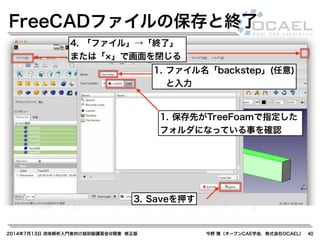 2014年7月13日 流体解析入門者向け超初級講習会@関東 修正版 今野 雅（オープンCAE学会，株式会社OCAEL） 40
FreeCADファイルの保存と終了
1. 保存先がTreeFoamで指定した
フォルダになっている事を確認
1. ファイル名「backstep」(任意)
と入力
3. Saveを押す
4. 「ファイル」→「終了」
または「 」で画面を閉じる
 