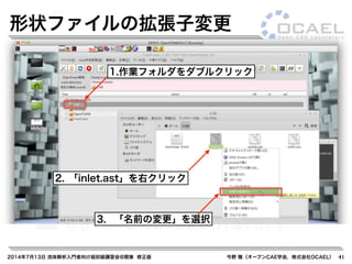 2014年7月13日 流体解析入門者向け超初級講習会@関東 修正版 今野 雅（オープンCAE学会，株式会社OCAEL） 41
形状ファイルの拡張子変更
1.作業フォルダをダブルクリック
2. 「inlet.ast」を右クリック
3. 「名前の変更」を選択
 