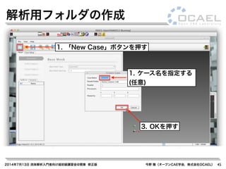 2014年7月13日 流体解析入門者向け超初級講習会@関東 修正版 今野 雅（オープンCAE学会，株式会社OCAEL） 45
解析用フォルダの作成
3. OKを押す
1. 「New Case」ボタンを押す
1. ケース名を指定する
(任意)
 