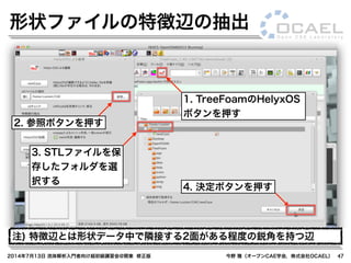 2014年7月13日 流体解析入門者向け超初級講習会@関東 修正版 今野 雅（オープンCAE学会，株式会社OCAEL） 47
形状ファイルの特徴辺の抽出
1. TreeFoamのHelyxOS
ボタンを押す
2. 参照ボタンを押す
3. STLファイルを保
存したフォルダを選
択する
4. 決定ボタンを押す
注) 特徴辺とは形状データ中で隣接する2面がある程度の鋭角を持つ辺
 