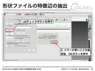 2014年7月13日 流体解析入門者向け超初級講習会@関東 修正版 今野 雅（オープンCAE学会，株式会社OCAEL） 48
形状ファイルの特徴辺の抽出
1. stlチェックボタンを押す
2. エラーが無いことを確
認後，OKボタンを押す
 