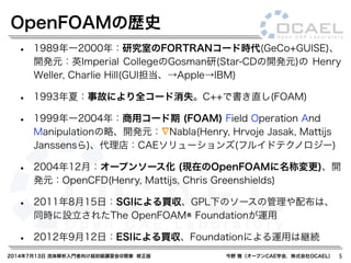 2014年7月13日 流体解析入門者向け超初級講習会@関東 修正版 今野 雅（オープンCAE学会，株式会社OCAEL） 5
• 1989年ー2000年：研究室のFORTRANコード時代(GeCo+GUISE)、
開発元：英Imperial CollegeのGosman研(Star-CDの開発元)の Henry
Weller, Charlie Hill(GUI担当、→Apple→IBM)
• 1993年夏：事故により全コード消失。C++で書き直し(FOAM)
• 1999年ー2004年：商用コード期 (FOAM) Field Operation And
Manipulationの略、開発元： Nabla(Henry, Hrvoje Jasak, Mattijs
Janssensら)、代理店：CAEソリューションズ(フルイドテクノロジー)
• 2004年12月：オープンソース化 (現在のOpenFOAMに名称変更)、開
発元：OpenCFD(Henry, Mattijs, Chris Greenshields)
• 2011年8月15日：SGIによる買収、GPL下のソースの管理や配布は、
同時に設立されたThe OpenFOAM® Foundationが運用
• 2012年9月12日：ESIによる買収、Foundationによる運用は継続
OpenFOAMの歴史
 