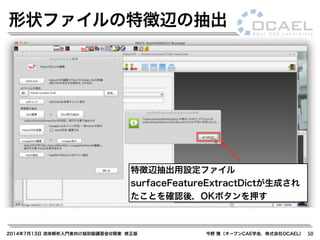 2014年7月13日 流体解析入門者向け超初級講習会@関東 修正版 今野 雅（オープンCAE学会，株式会社OCAEL） 50
形状ファイルの特徴辺の抽出
特徴辺抽出用設定ファイル
surfaceFeatureExtractDictが生成され
たことを確認後，OKボタンを押す
 
