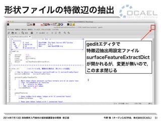 2014年7月13日 流体解析入門者向け超初級講習会@関東 修正版 今野 雅（オープンCAE学会，株式会社OCAEL） 51
形状ファイルの特徴辺の抽出
geditエディタで
特徴辺抽出用設定ファイル
surfaceFeatureExtractDict
が開かれるが，変更が無いので，
このまま閉じる
 