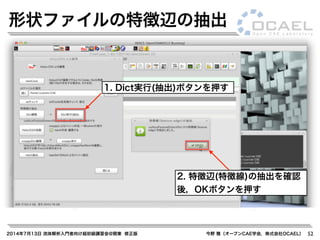 2014年7月13日 流体解析入門者向け超初級講習会@関東 修正版 今野 雅（オープンCAE学会，株式会社OCAEL） 52
形状ファイルの特徴辺の抽出
1. Dict実行(抽出)ボタンを押す
2. 特徴辺(特徴線)の抽出を確認
後，OKボタンを押す
 