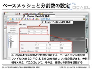 2014年7月13日 流体解析入門者向け超初級講習会@関東 修正版 今野 雅（オープンCAE学会，株式会社OCAEL） 55
ベースメッシュと分割数の設定
1. Base Meshを選ぶ
2. User Deﬁnedを選ぶ
3. 上記のように座標と分割数を指定する．ベースメッシュは形状
ファイル(X:0-30, Y:0-3, Z:0-2)を包含している必要がある．分割
幅をX:0.6，Y,Z:0.2として，その分，座標と分割数を調整する
 
