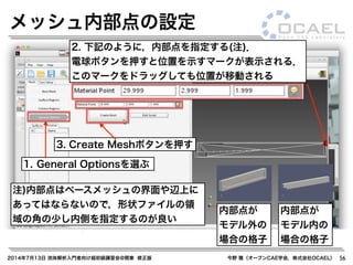 2014年7月13日 流体解析入門者向け超初級講習会@関東 修正版 今野 雅（オープンCAE学会，株式会社OCAEL） 56
メッシュ内部点の設定
1. General Optionsを選ぶ
注)内部点はベースメッシュの界面や辺上に
あってはならないので，形状ファイルの領
域の角の少し内側を指定するのが良い
2. 下記のように，内部点を指定する(注)．
電球ボタンを押すと位置を示すマークが表示される．
このマークをドラッグしても位置が移動される
内部点が
モデル外の
場合の格子
内部点が
モデル内の
場合の格子
3. Create Meshボタンを押す
 