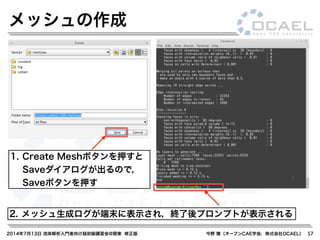 2014年7月13日 流体解析入門者向け超初級講習会@関東 修正版 今野 雅（オープンCAE学会，株式会社OCAEL） 57
メッシュの作成
1. Create Meshボタンを押すと
Saveダイアログが出るので，
Saveボタンを押す
2. メッシュ生成ログが端末に表示され，終了後プロンプトが表示される
 
