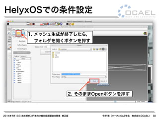2014年7月13日 流体解析入門者向け超初級講習会@関東 修正版 今野 雅（オープンCAE学会，株式会社OCAEL） 58
HelyxOSでの条件設定
1. メッシュ生成が終了したら，
フォルダを開くボタンを押す
2. そのままOpenボタンを押す
 