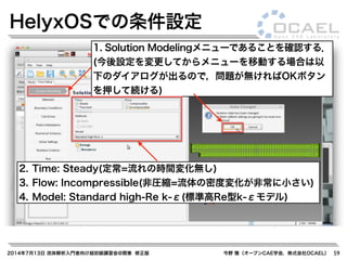 2014年7月13日 流体解析入門者向け超初級講習会@関東 修正版 今野 雅（オープンCAE学会，株式会社OCAEL） 59
HelyxOSでの条件設定
1. Solution Modelingメニューであることを確認する．
(今後設定を変更してからメニューを移動する場合は以
下のダイアログが出るので，問題が無ければOKボタン
を押して続ける)
2. Time: Steady(定常=流れの時間変化無し)
3. Flow: Incompressible(非圧縮=流体の密度変化が非常に小さい)
4. Model: Standard high-Re k-ε(標準高Re型k-εモデル)
 