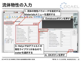 2014年7月13日 流体解析入門者向け超初級講習会@関東 修正版 今野 雅（オープンCAE学会，株式会社OCAEL） 60
流体物性の入力
1. 流体の物性パラメータを指定する
Materialsメニューを選択する
2. Databaseボタンを押す
3. Helyxではデフォルトの
物性ライブラリがあるので，
waterを選択する
4. OKボタンを押す
 