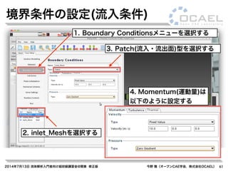 2014年7月13日 流体解析入門者向け超初級講習会@関東 修正版 今野 雅（オープンCAE学会，株式会社OCAEL） 61
境界条件の設定(流入条件)
1. Boundary Conditionsメニューを選択する
2. inlet_Meshを選択する
3. Patch(流入・流出面)型を選択する
4. Momentum(運動量)は
以下のように設定する
 