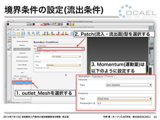 2014年7月13日 流体解析入門者向け超初級講習会@関東 修正版 今野 雅（オープンCAE学会，株式会社OCAEL） 62
境界条件の設定(流出条件)
1. outlet_Meshを選択する
2. Patch(流入・流出面)型を選択する
3. Momentum(運動量)は
以下のように設定する
 