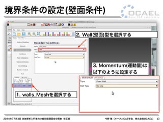 2014年7月13日 流体解析入門者向け超初級講習会@関東 修正版 今野 雅（オープンCAE学会，株式会社OCAEL） 63
境界条件の設定(壁面条件)
1. walls_Meshを選択する
2. Wall(壁面)型を選択する
3. Momentum(運動量)は
以下のように設定する
 