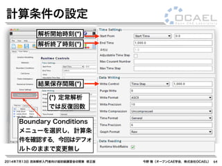 2014年7月13日 流体解析入門者向け超初級講習会@関東 修正版 今野 雅（オープンCAE学会，株式会社OCAEL） 64
計算条件の設定
Boundary Conditions
メニューを選択し，計算条
件を確認する．今回はデフォ
ルトのままで変更無し
解析開始時刻(*)
(*) 定常解析
では反復回数
解析終了時刻(*)
結果保存間隔(*)
 