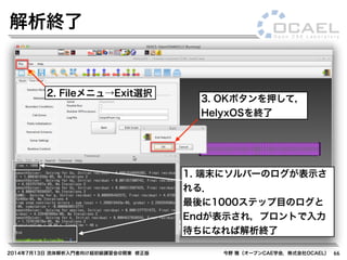 2014年7月13日 流体解析入門者向け超初級講習会@関東 修正版 今野 雅（オープンCAE学会，株式会社OCAEL） 66
解析終了
1. 端末にソルバーのログが表示さ
れる．
最後に1000ステップ目のログと
Endが表示され，プロントで入力
待ちになれば解析終了
2. Fileメニュ→Exit選択
3. OKボタンを押して，
HelyxOSを終了
 