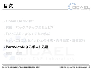 2014年7月13日 流体解析入門者向け超初級講習会@関東 修正版 今野 雅（オープンCAE学会，株式会社OCAEL）
•OpenFOAMとは?
•例題：バックステップ流れとは?
•FreeCADによるモデルの作成
•HelyxOSによるメッシュの作成・条件設定・計算実行
•ParaViewによるポスト処理
•質疑・応答
目次
67
 