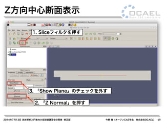 2014年7月13日 流体解析入門者向け超初級講習会@関東 修正版 今野 雅（オープンCAE学会，株式会社OCAEL） 69
Z方向中心断面表示
1. Sliceフィルタを押す
2. 「Z Normal」を押す
3. 「Show Plane」のチェックを外す
 