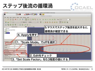 2014年7月13日 流体解析入門者向け超初級講習会@関東 修正版 今野 雅（オープンCAE学会，株式会社OCAEL） 71
ステップ後流の循環渦
1.「Scale Mode」でoﬀを選択
2. Editをチェック
3.「Set Scale Factor」を0.3程度の値にする
5.マウスでステップ後流を拡大すると，
循環渦が確認できる
4. Applyを押す
 