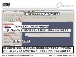 2014年7月13日 流体解析入門者向け超初級講習会@関東 修正版 今野 雅（オープンCAE学会，株式会社OCAEL） 72
流線
1. Glyphフィルタ前の目ボタンを押して，流速ベクトルを非表示
3.「Stream Line」フィルタを押す
2. 一番上のオブジェクトを選択(注)
注) 流線を描くには，断面ではなく解析領域全体の速度のデータが必要な
ので，Sliceフィルタの下流ではなく，上流のオブジェクトから接続する
4. Applyを押す
 