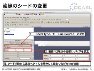 2014年7月13日 流体解析入門者向け超初級講習会@関東 修正版 今野 雅（オープンCAE学会，株式会社OCAEL） 74
流線のシードの変更
1. 「Seed Type」を「Line Source」に変更
2. 直線の2端点の座標には以下を設定
注)シード(種)から速度ベクトルを積分して線をつなげたのが流線
 