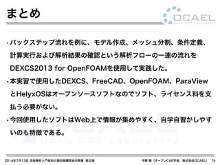 2014年7月13日 流体解析入門者向け超初級講習会@関東 修正版 今野 雅（オープンCAE学会，株式会社OCAEL） 76
まとめ
•バックステップ流れを例に、モデル作成、メッシュ分割、条件定義、
計算実行および解析結果の確認という解析フローの一連の流れを
DEXCS2013 for OpenFOAMを使用して実践した。
•本実習で使用したDEXCS、FreeCAD、OpenFOAM、ParaView
とHelyxOSはオープンソースソフトなのでソフト、ライセンス料を支
払う必要がない。
•今回使用したソフトはWeb上で情報が集めやすく、自学自習がしやす
いのも特徴である。
 