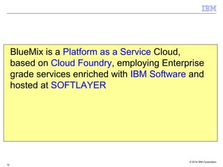 © 2014 IBM Corporation
12
BlueMix is a Platform as a Service Cloud,
based on Cloud Foundry, employing Enterprise
grade services enriched with IBM Software and
hosted at SOFTLAYER
 