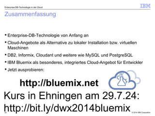 © 2014 IBM Corporation20
Zusammenfassung
 Enterprise-DB-Technologie von Anfang an
 Cloud-Angebote als Alternative zu lokaler Installation bzw. virtuellen
Maschinen
 DB2, Informix, Cloudant und weitere wie MySQL und PostgreSQL
 IBM Bluemix als besonderes, integriertes Cloud-Angebot für Entwickler
 Jetzt ausprobieren:
Enterprise-DB-Technologie in der Cloud
http://bluemix.net
Kurs in Ehningen am 29.7.24:
http://bit.ly/dwx2014bluemix
 