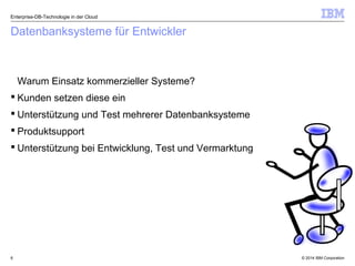 © 2014 IBM Corporation6
Datenbanksysteme für Entwickler
Warum Einsatz kommerzieller Systeme?
 Kunden setzen diese ein
 Unterstützung und Test mehrerer Datenbanksysteme
 Produktsupport
 Unterstützung bei Entwicklung, Test und Vermarktung
Enterprise-DB-Technologie in der Cloud
 