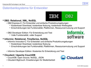 © 2014 IBM Corporation7
Datenbanksysteme für Entwickler
 DB2: Relational, XML, NoSQL
– DB2 Express-C: Für Entwickler und einfache Produktivumgebungen
• Kostenloser Download, kostenlose Nutzung, kostenlose Weitergabe
• Einschränkungen bei Funktionalität, Plattformen, Ressourcennutzung und Support
– DB2 Developer Edition: Für Entwicklung und Test
• Volle Funktionalität, voller Support
 Informix: Relational, TimeSeries, NoSQL
– Informix Innovator-C: Für Entwickler und einfache Produktivumgebungen
• Kostenloser Download, kostenlose Nutzung
• Einschränkungen bei Funktionalität, Plattformen, Ressourcennutzung und Support
– Informix Developer Edition: Kostenlos für Entwicklung und Test
 Cloudant / Apache CouchDB
– CouchDB: Open Source, NoSQL, JSON
– Cloudant BigCouch: Erweiterungen für Skalierbarkeit
Enterprise-DB-Technologie in der Cloud
 