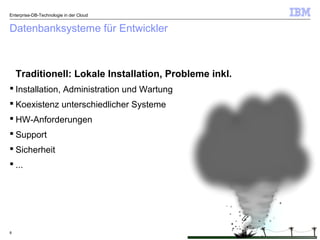 © 2014 IBM Corporation8
Datenbanksysteme für Entwickler
Traditionell: Lokale Installation, Probleme inkl.
 Installation, Administration und Wartung
 Koexistenz unterschiedlicher Systeme
 HW-Anforderungen
 Support
 Sicherheit
 ...
Enterprise-DB-Technologie in der Cloud
 