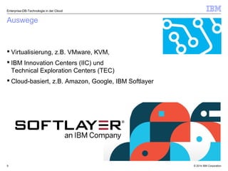 © 2014 IBM Corporation9
Auswege
 Virtualisierung, z.B. VMware, KVM,
 IBM Innovation Centers (IIC) und
Technical Exploration Centers (TEC)
 Cloud-basiert, z.B. Amazon, Google, IBM Softlayer
Enterprise-DB-Technologie in der Cloud
 
