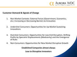 Customer Demand & Signals of Change
1. Non-Market Contexts: External Forces (Government, Economics,
etc.) Increasing or Decreasing Barriers to Innovation
2. Undershot Consumers: Opportunities for Up-Market Sustaining
Innovations
3. Overshot Consumers: Opportunities for Low-End Disruption, Shifting
Profits by Specialist Displacements (Modularity) and the Emergence
of Rules
4. Non-Consumers: Opportunities for New Market Disruptive Growth
Established Companies almost always
Lose to Disruptive Innovators
 