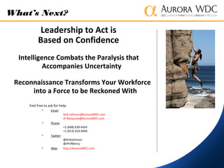 Feel free to ask for help:
 Email:
Arik.Johnson@AuroraWDC.com
JP.Ratajczak@AuroraWDC.com
 Phone:
+1 (608) 630-4242
+1 (913) 424-9494
 Twitter:
@ArikJohnson
@JPofMercy
 Web: http://AuroraWDC.com
What’s Next?
Leadership to Act is
Based on Confidence
Intelligence Combats the Paralysis that
Accompanies Uncertainty
Reconnaissance Transforms Your Workforce
into a Force to be Reckoned With
 