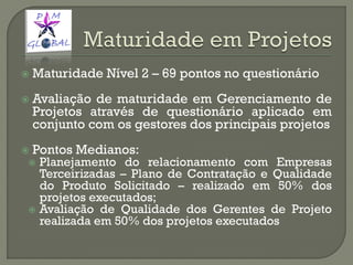  Maturidade Nível 2 – 69 pontos no questionário
 Avaliação de maturidade em Gerenciamento de
Projetos através de questionário aplicado em
conjunto com os gestores dos principais projetos
 Pontos Medianos:
 Planejamento do relacionamento com Empresas
Terceirizadas – Plano de Contratação e Qualidade
do Produto Solicitado – realizado em 50% dos
projetos executados;
 Avaliação de Qualidade dos Gerentes de Projeto
realizada em 50% dos projetos executados
 