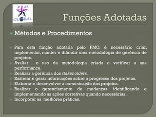  Métodos e Procedimentos
 Para esta função adotada pelo PMO, é necessário criar,
implementar, manter e difundir uma metodologia de gerência de
projetos.
 Avaliar o uso da metodologia criada e verificar a sua
performance.
 Realizar a gerência dos stakeholders.
 Rastrear e gerar informações sobre o progresso dos projetos.
 Elaborar e desenvolver a comunicação dos projetos.
 Realizar o gerenciamento de mudanças, identificando e
implementando as ações corretivas quando necessárias.
 Incorporar as melhores práticas.
 