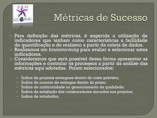  Para definição das métricas, é sugerida a utilização de
indicadores que tenham como características a facilidade
de quantificação e do realismo a partir da coleta de dados.
 Realizamos um brainstorming para avaliar e selecionar estes
indicadores.
 Consideramos que será possível dessa forma apresentar as
informações e controlar os processos a partir da análise das
métricas aqui adotadas. Foram selecionados:
• Índice de projetos entregues dentro do custo previsto;
• Índice do numero de entregas dentro do prazo;
• Índice de conformidade no gerenciamento da qualidade;
• Índice de satisfação dos colaboradores alocados nos projetos;
• Índice de retrabalho;
 