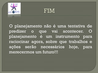 O planejamento não é uma tentativa de
predizer o que vai acontecer. O
planejamento é um instrumento para
raciocinar agora, sobre que trabalhos e
ações serão necessários hoje, para
merecermos um futuro!!!
 