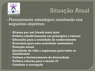  Planejamento estratégico resultando nos
seguintes objetivos:
• Aliança por um Lisarb mais justo
• Política cidadã baseada em princípios e valores
• Educação para a sociedade do conhecimento
• Economia para uma sociedade sustentável
• Proteção social
• Qualidade de vida e segurança para todos os
Lisarbeanos
• Cultura e fortalecimento da diversidade
• Política externa para o século 21
• Combate a corrupção
 