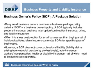 Business Owner’s Policy (BOP): A Package Solution
•Many small business owners purchase a business package policy
called a “BOP” – a business owner’s policy. A BOP typically includes
property insurance, business interruption/continuation insurance, crime,
and liability insurance.
•Often it is a less costly option for small businesses than buying a set of
individual policies. Many insurers customize BOPs for specific types of
businesses.
•However, a BOP does not cover professional liability (liability claims
arising from wrongful practice by professionals), auto insurance,
workers’ compensation, health or disability insurance – all of which need
to be purchased separately.
Business Property and Liability Insurance
Business Insurance Basics: What to Know
 