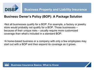 Business Owner’s Policy (BOP): A Package Solution
•Not all businesses qualify for a BOP. For example, a factory or jewelry
store would probably not qualify for a BOP. Those businesses –
because of their unique risks – usually require more customized
coverage than what’s included in a standard BOP.
•A home-based business or a company with only a few employees may
start out with a BOP and then expand its coverage as it grows.
Business Property and Liability Insurance
Business Insurance Basics: What to Know
 