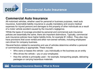 Commercial Auto Insurance
All motorized vehicles, whether used for personal or business purposes, need auto
insurance. Automobile liability insurance is usually mandatory and covers medical
expenses for injured persons and damages to the property of other individuals as a result
of a motor vehicle accident caused by the insured’s negligence.
•While the types of coverage provided by personal and commercial auto insurance
policies are essentially the same, there are important distinctions. Typically, commercial
auto insurance policies have higher liability limits, for example $1 million. They also may
have provisions that cover rented and other non-owned vehicles, including employees’
cars driven for company business.
•Several factors related to ownership and use of vehicles determine whether a personal
or commercial policy is appropriate. These include:
• Who owns or leases the vehicle – you individually or the business as an entity
• Who drives the vehicle – you or your employees
• How the vehicle is principally used – for example, transporting people, delivering
packages or carrying hazardous materials
Commercial Auto Insurance
Business Insurance Basics: What to Know
 