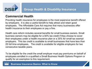 Commercial Health
Providing health insurance for employees is the most expensive benefit offered
by employers. It is also a useful benefit to help attract and retain good
employees. The Affordable Care Act requires that many businesses offer
health insurance to their employees or pay a fine.
Health care reform includes several benefits for small business owners. Small
business owners may be eligible for a 50% tax credit if they choose to cover
their employees under a health insurance plan or a 35% for small tax exempt
employers. This tax credit is available to small businesses that have less than
25 full time employees. The credit is available for eligible employers for two
consecutive taxable years.
To be eligible for the credit the small employer must pay premiums on behalf of
employees enrolled in a qualified a Small Business Health Options Program or
qualify for an exemption to this requirement.
Group Health & Disability Insurance
Business Insurance Basics: What to Know
 
